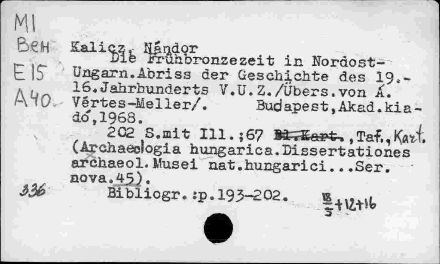 ﻿Ml
Бен
EIS'
A4œ

К allezt lijmdor
Die rruhbronzezeit in Nordost-Ungarn.Abriss der Geschichte des 19.-16.Jahrhunderts V.U.Z./Übers.von Â. Vertes-Meller/.	Budapest,Akad.kia-
dot1968.
202 S.mit Ill.j 67	, Tal., КлЛ.
(Archaeologia hungarica.Dissertationes archaeol.Nusei nat.hungarici...Ser. nova.45).
Bibliogr.:p.195-202.
